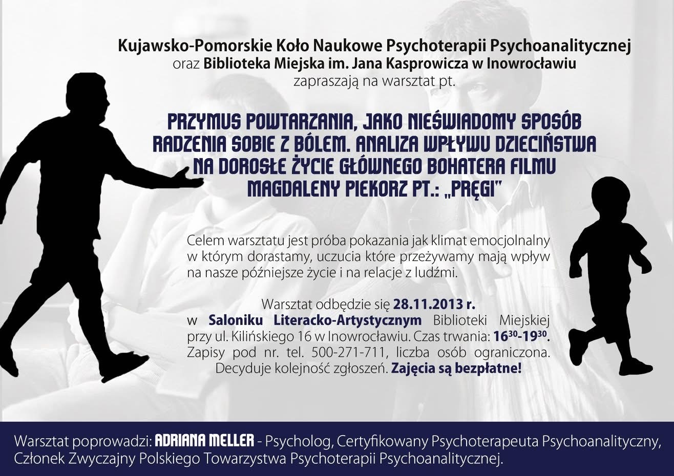 Warsztat „Przymus powtarzania jako nieświadomy sposób radzenia sobie z bólem” – analiza filmu „Pręgi” Plakat warsztatu „Przymus powtarzania jako nieświadomy sposób radzenia sobie z bólem. Analiza wpływu dzieciństwa na dorosłe życie głównego bohatera filmu Magdaleny Piekorz Pręgi”, warsztat w Bibliotece Miejskiej w Inowrocławiu, prowadzenie Adriana Meller, 28 listopada 2013.
